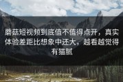 蘑菇短视频到底值不值得点开，真实体验差距比想象中还大，越看越觉得有猫腻