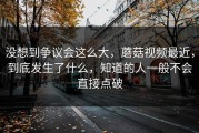 没想到争议会这么大，蘑菇视频最近，到底发生了什么，知道的人一般不会直接点破
