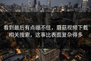 看到最后有点绷不住，蘑菇视频下载相关搜索，这事比表面复杂得多