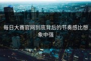 每日大赛官网到底背后的节奏感比想象中强