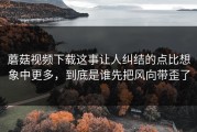蘑菇视频下载这事让人纠结的点比想象中更多，到底是谁先把风向带歪了