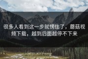 很多人看到这一步就愣住了，蘑菇视频下载，越到后面越停不下来