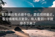 看到最后有点绷不住，蘑菇视频最近，看完情绪有点复杂，有人看到一半就停不下来了