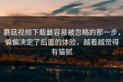 蘑菇视频下载最容易被忽略的那一步，偏偏决定了后面的体验，越看越觉得有猫腻