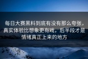 每日大赛黑料到底有没有那么夸张，真实体验比想象更有戏，后半段才是情绪真正上来的地方