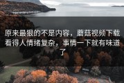 原来最狠的不是内容，蘑菇视频下载看得人情绪复杂，事情一下就有味道了