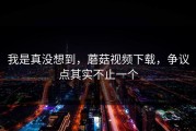 我是真没想到，蘑菇视频下载，争议点其实不止一个