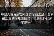每日大赛app官网这波后劲太足，看到最后真的很难没情绪，但最意外的还不是这个