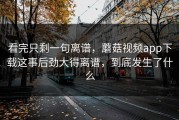 看完只剩一句离谱，蘑菇视频app下载这事后劲大得离谱，到底发生了什么