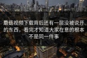 蘑菇视频下载背后还有一层没被说开的东西，看完才知道大家在意的根本不是同一件事