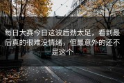 每日大赛今日这波后劲太足，看到最后真的很难没情绪，但最意外的还不是这个