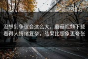 没想到争议会这么大，蘑菇视频下载看得人情绪复杂，结果比想象更夸张