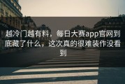 越冷门越有料，每日大赛app官网到底藏了什么，这次真的很难装作没看到