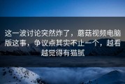 这一波讨论突然炸了，蘑菇视频电脑版这事，争议点其实不止一个，越看越觉得有猫腻