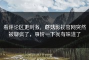 看评论区更刺激，蘑菇影视官网突然被聊疯了，事情一下就有味道了