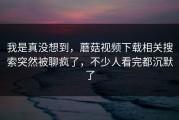 我是真没想到，蘑菇视频下载相关搜索突然被聊疯了，不少人看完都沉默了