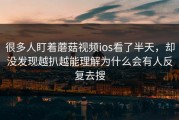 很多人盯着蘑菇视频ios看了半天，却没发现越扒越能理解为什么会有人反复去搜