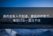 真的会有人不知道，蘑菇视频最近，难怪讨论一直压不住