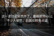 这一波讨论突然炸了，蘑菇视频ios让不少人破防，后面反转有点猛