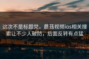这次不是标题党，蘑菇视频ios相关搜索让不少人破防，后面反转有点猛