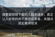 搜蘑菇视频下载的人越来越多，真正让人好奇的并不是内容本身，关键点其实藏得很深