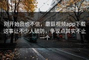 刚开始我也不信，蘑菇视频app下载这事让不少人破防，争议点其实不止一个