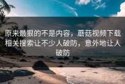 原来最狠的不是内容，蘑菇视频下载相关搜索让不少人破防，意外地让人破防