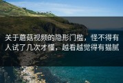 关于蘑菇视频的隐形门槛，怪不得有人试了几次才懂，越看越觉得有猫腻