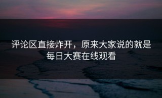 评论区直接炸开，原来大家说的就是每日大赛在线观看