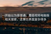 一开始以为很普通，蘑菇视频电脑版相关搜索，这事比表面复杂得多