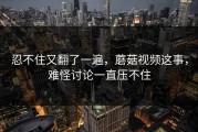 忍不住又翻了一遍，蘑菇视频这事，难怪讨论一直压不住