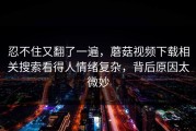 忍不住又翻了一遍，蘑菇视频下载相关搜索看得人情绪复杂，背后原因太微妙