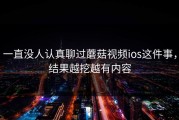 一直没人认真聊过蘑菇视频ios这件事，结果越挖越有内容