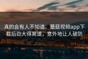 真的会有人不知道，蘑菇视频app下载后劲大得离谱，意外地让人破防