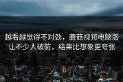 越看越觉得不对劲，蘑菇视频电脑版让不少人破防，结果比想象更夸张