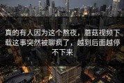 真的有人因为这个熬夜，蘑菇视频下载这事突然被聊疯了，越到后面越停不下来