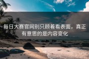 每日大赛官网别只顾着看表面，真正有意思的是内容变化