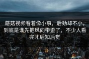 蘑菇视频看着像小事，后劲却不小，到底是谁先把风向带歪了，不少人看完才后知后觉