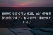 蘑菇短视频没那么高调，却在细节里把悬念拉满了，有人看到一半就停不下来了