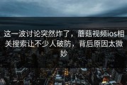 这一波讨论突然炸了，蘑菇视频ios相关搜索让不少人破防，背后原因太微妙