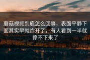 蘑菇视频到底怎么回事，表面平静下面其实早就炸开了，有人看到一半就停不下来了