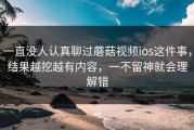 一直没人认真聊过蘑菇视频ios这件事，结果越挖越有内容，一不留神就会理解错