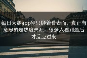 每日大赛app别只顾着看表面，真正有意思的是热度来源，很多人看到最后才反应过来