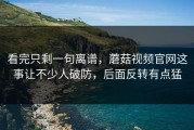 看完只剩一句离谱，蘑菇视频官网这事让不少人破防，后面反转有点猛