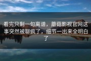 看完只剩一句离谱，蘑菇影视官网这事突然被聊疯了，细节一出来全明白了