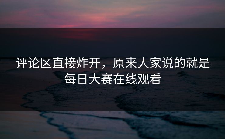 评论区直接炸开，原来大家说的就是每日大赛在线观看