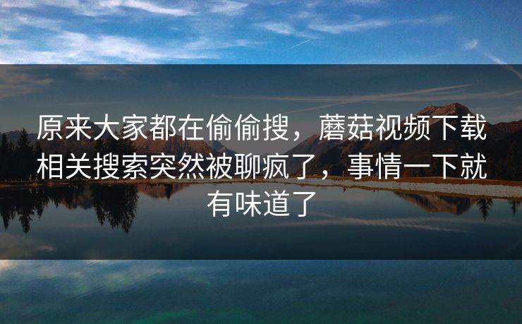 原来大家都在偷偷搜，蘑菇视频下载相关搜索突然被聊疯了，事情一下就有味道了