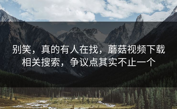 别笑，真的有人在找，蘑菇视频下载相关搜索，争议点其实不止一个