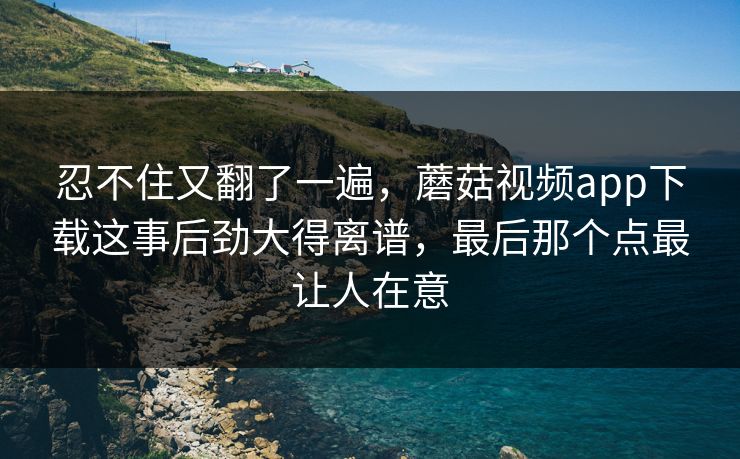 忍不住又翻了一遍，蘑菇视频app下载这事后劲大得离谱，最后那个点最让人在意