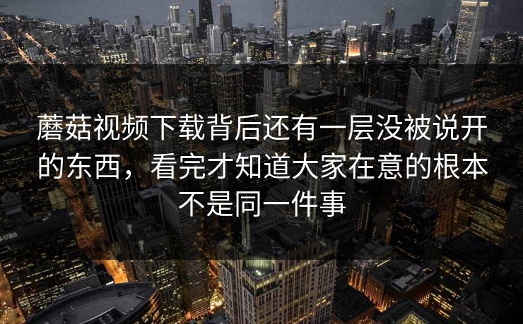 蘑菇视频下载背后还有一层没被说开的东西，看完才知道大家在意的根本不是同一件事